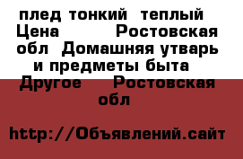 плед тонкий, теплый › Цена ­ 300 - Ростовская обл. Домашняя утварь и предметы быта » Другое   . Ростовская обл.